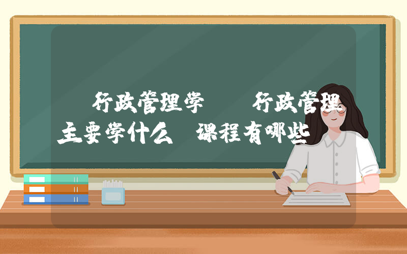 《行政管理学》(行政管理主要学什么 课程有哪些)